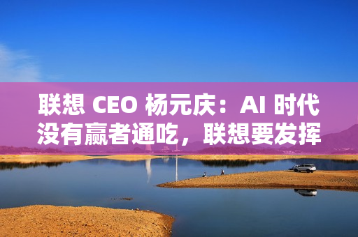 联想 CEO 杨元庆：AI 时代没有赢者通吃，联想要发挥特长开放合作