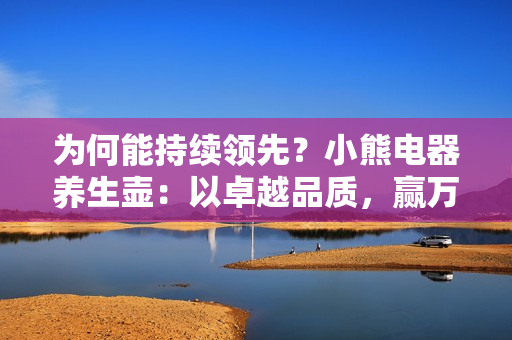 为何能持续领先？小熊电器养生壶：以卓越品质，赢万变市场