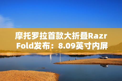 摩托罗拉首款大折叠Razr Fold发布：8.09英寸内屏+6.59外屏