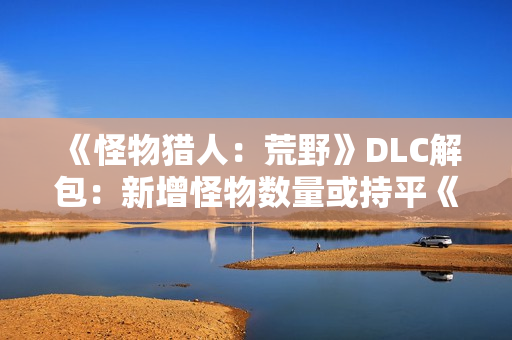 《怪物猎人：荒野》DLC解包：新增怪物数量或持平《冰原》！