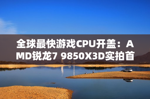 全球最快游戏CPU开盖：AMD锐龙7 9850X3D实拍首发！