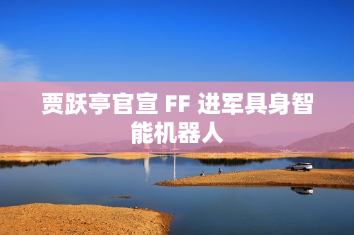 贾跃亭官宣 FF 进军具身智能机器人