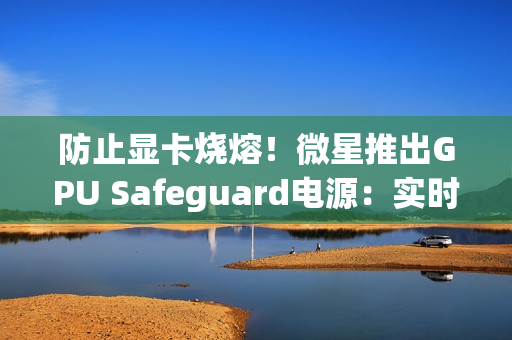 防止显卡烧熔！微星推出GPU Safeguard电源：实时监测12V-2x6针脚