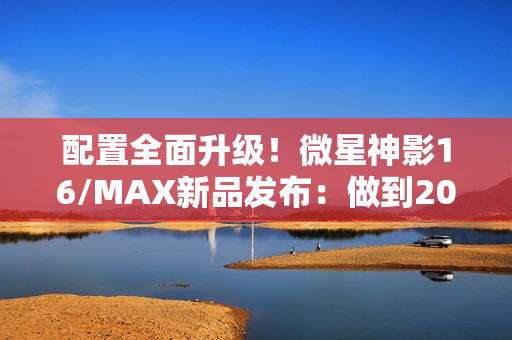 配置全面升级!微星神影16/MAX新品发布:做到200W性能释放 配置全面升级!微星神影16/MAX新品发布:做到200W性能释放