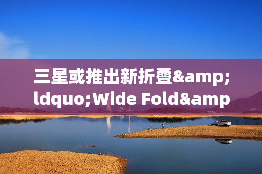 三星或推出新折叠&ldquo;Wide Fold&rdquo; 于2026年夏季发布