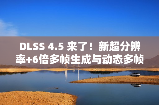 DLSS 4.5 来了！新超分辨率+6倍多帧生成与动态多帧生成 画质性能双提升！
