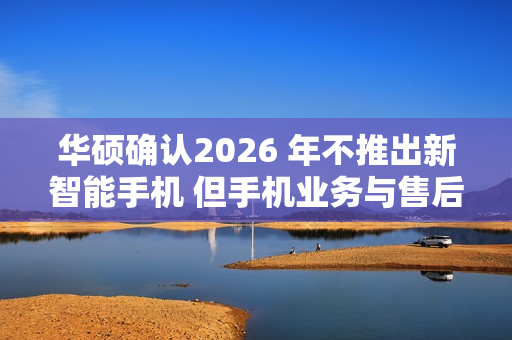 华硕确认2026 年不推出新智能手机 但手机业务与售后不会停摆