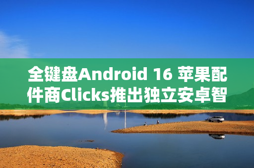 全键盘Android 16 苹果配件商Clicks推出独立安卓智能手机