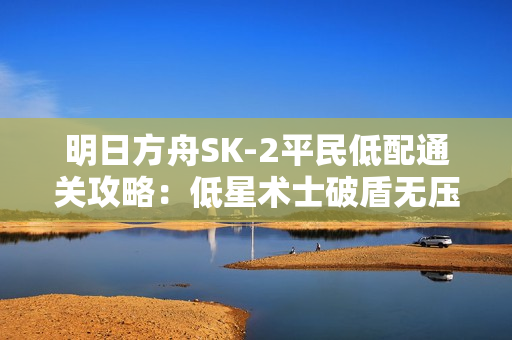 明日方舟SK-2平民低配通关攻略：低星术士破盾无压力