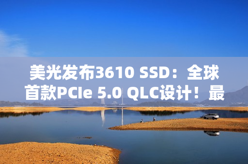 美光发布3610 SSD：全球首款PCIe 5.0 QLC设计！最高4TB