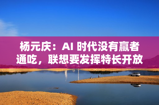 杨元庆：AI 时代没有赢者通吃，联想要发挥特长开放合作