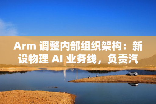 Arm 调整内部组织架构：新设物理 AI 业务线，负责汽车与机器人