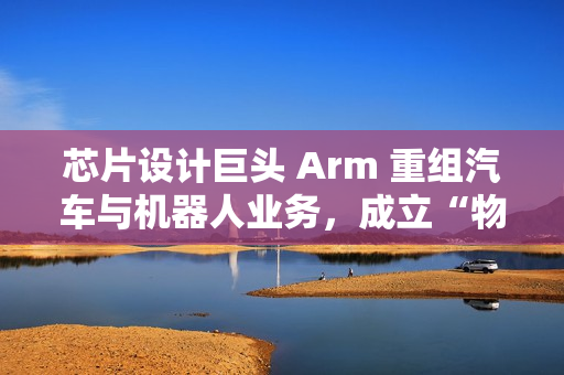 芯片设计巨头 Arm 重组汽车与机器人业务，成立“物理 AI”部门