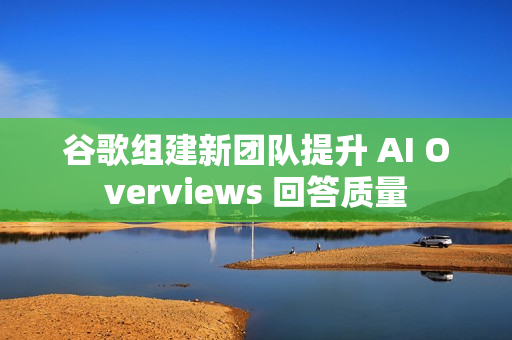 谷歌组建新团队提升 AI Overviews 回答质量