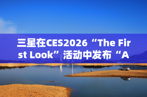 三星在CES2026“The First Look”活动中发布“AI生活伴侣”愿景