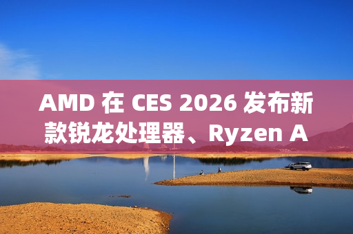 AMD 在 CES 2026 发布新款锐龙处理器、Ryzen AI 及 AMD ROCm，全面扩展其在客户端、图形和软件领域的 AI 领先地位