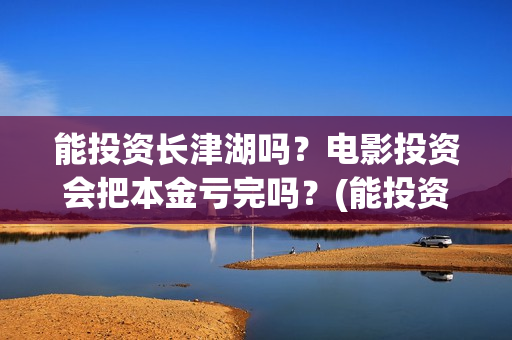 能投资长津湖吗？电影投资会把本金亏完吗？(能投资长津湖吗现在)