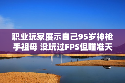 职业玩家展示自己95岁神枪手祖母 没玩过FPS但瞄准天赋惊人