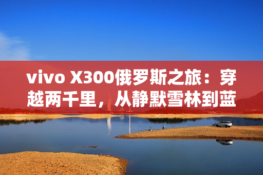 vivo X300俄罗斯之旅：穿越两千里，从静默雪林到蓝调之海