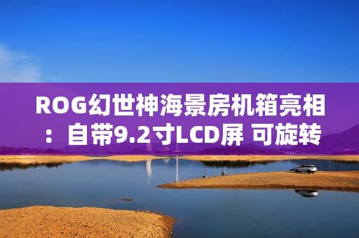 ROG幻世神海景房机箱亮相：自带9.2寸LCD屏 可旋转风扇支架