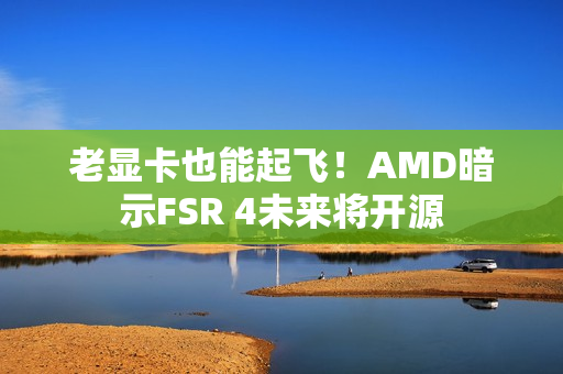 老显卡也能起飞！AMD暗示FSR 4未来将开源