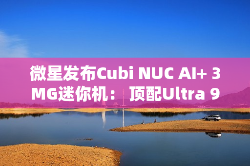 微星发布Cubi NUC AI+ 3MG迷你机： 顶配Ultra 9 386H、双雷电4