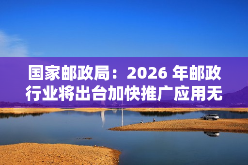 国家邮政局：2026 年邮政行业将出台加快推广应用无人配送技术政策文件