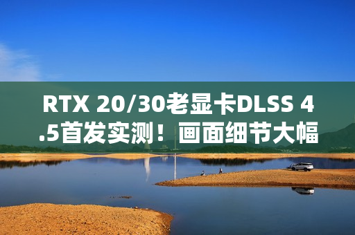 RTX 20/30老显卡DLSS 4.5首发实测！画面细节大幅提升 但性能下降近20% 原因找到了