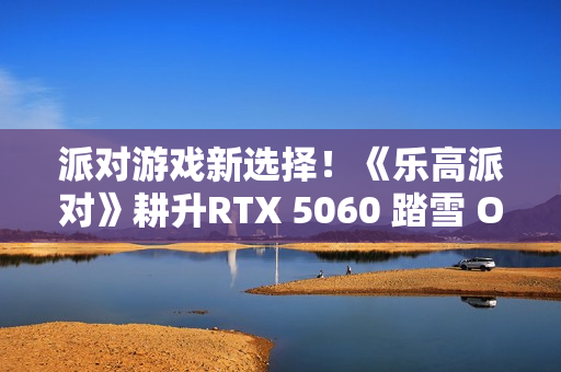 派对游戏新选择！《乐高派对》耕升RTX 5060 踏雪 OC 积木欢乐盛宴