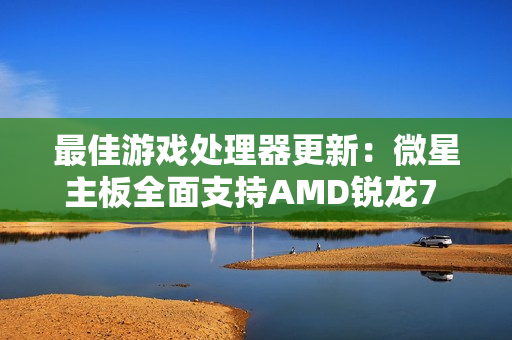 最佳游戏处理器更新：微星主板全面支持AMD锐龙7 9850X3D！