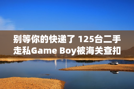 别等你的快递了 125台二手走私Game Boy被海关查扣