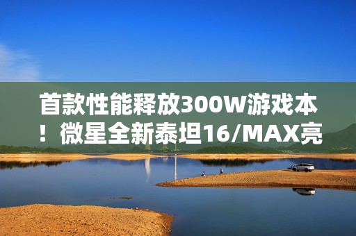 首款性能释放300W游戏本！微星全新泰坦16/MAX亮相：满功耗RTX 5090