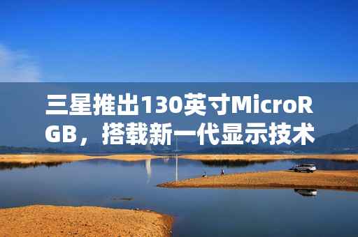 三星推出130英寸MicroRGB，搭载新一代显示技术和前卫设计