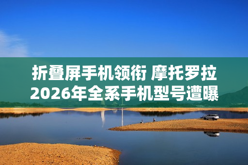 折叠屏手机领衔 摩托罗拉2026年全系手机型号遭曝光！