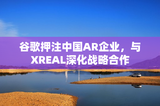 谷歌押注中国AR企业，与XREAL深化战略合作