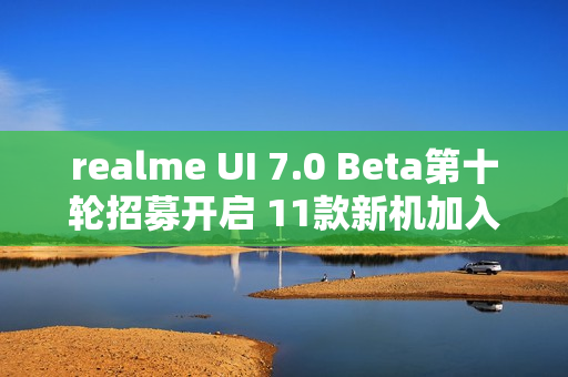 realme UI 7.0 Beta第十轮招募开启 11款新机加入测试