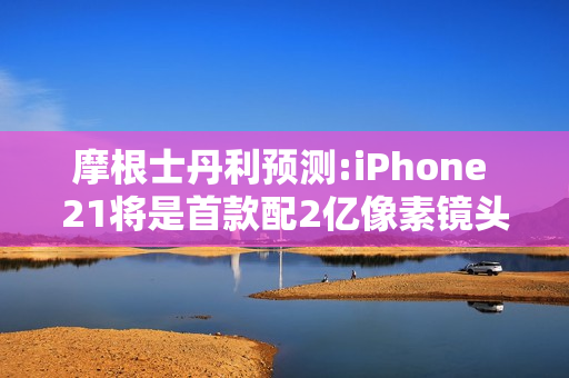 摩根士丹利预测:iPhone 21将是首款配2亿像素镜头的iPhone