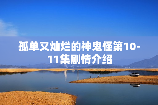 孤单又灿烂的神鬼怪第10-11集剧情介绍 孤单又灿烂的神鬼怪第10-11集剧情介绍