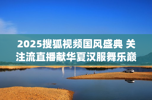 2025搜狐视频国风盛典 关注流直播献华夏汉服舞乐巅峰盛况(2025搜狐视频国风盛典礼服大赛武汉赛区如何参加) 2025搜狐视频国风盛典 关注流直播献华夏汉服舞乐巅峰盛况(2025搜狐视频国风盛典礼服大赛武汉赛区如何参加)