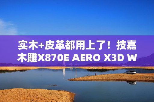 实木+皮革都用上了！技嘉木雕X870E AERO X3D WOOD主板图赏