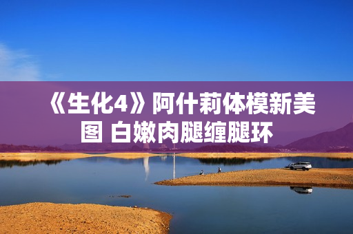 《生化4》阿什莉体模新美图 白嫩肉腿缠腿环