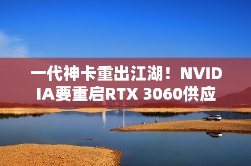 一代神卡重出江湖！NVIDIA要重启RTX 3060供应