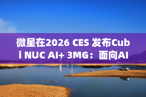 微星在2026 CES 发布Cubi NUC AI+ 3MG：面向AI驱动未来的超紧凑型Copilot+电脑