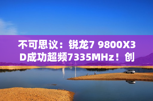 不可思议：锐龙7 9800X3D成功超频7335MHz！创下新世界记录