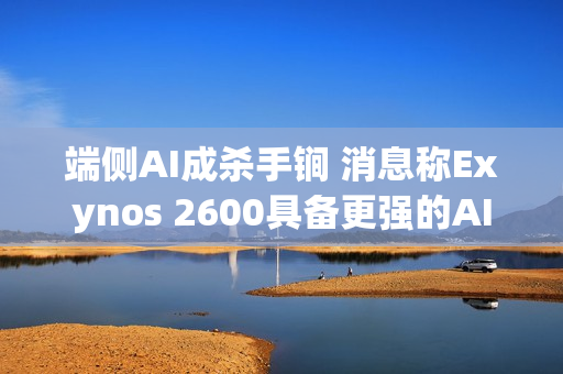 端侧AI成杀手锏 消息称Exynos 2600具备更强的AI性能