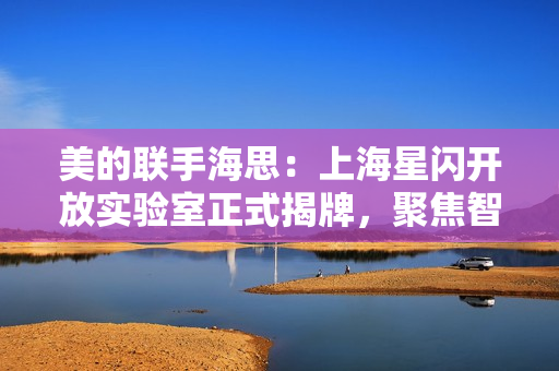 美的联手海思:上海星闪开放实验室正式揭牌,聚焦智能家居无线通信技术研发 美的联手海思:上海星闪开放实验室正式揭牌,聚焦智能家居无线通信技术研发