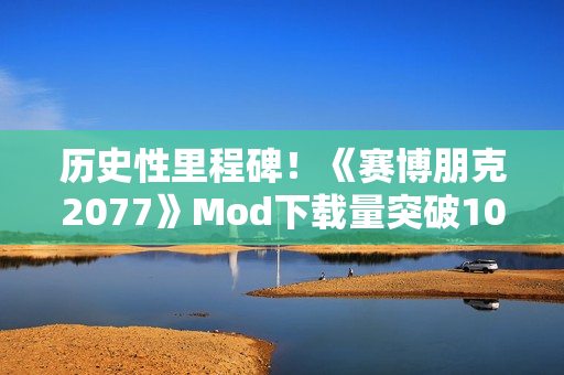 历史性里程碑！《赛博朋克2077》Mod下载量突破10亿次