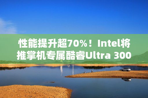 性能提升超70%！Intel将推掌机专属酷睿Ultra 300平台