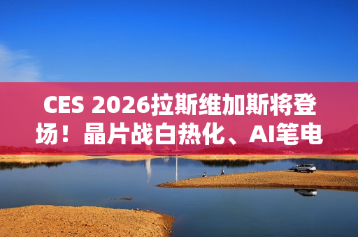 CES 2026拉斯维加斯将登场！晶片战白热化、AI笔电与机器人齐发