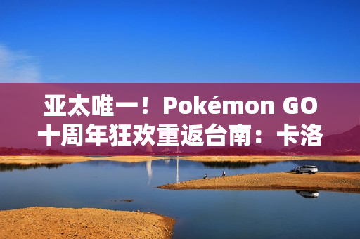 亚太唯一！Pokémon GO十周年狂欢重返台南：卡洛斯实体活动与超级之夜亮相